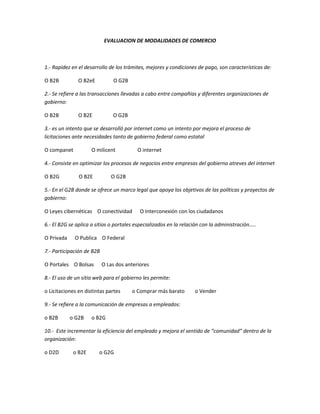 EVALUACION DE MODALIDADES DE COMERCIO<br />1.- Rapidez en el desarrollo de los trámites, mejores y condiciones de pago, son características de:<br />O B2B               O B2eE              O G2B<br />2.- Se refiere a las transacciones llevadas a cabo entre compañías y diferentes organizaciones de gobierno:<br />O B2B               O B2E                O G2B<br />3.- es un intento que se desarrolló por internet como un intento por mejora el proceso de licitaciones ante necesidades tanto de gobierno federal como estatal<br />O companet              O milicent                 O internet<br />4.- Consiste en optimizar los procesos de negocios entre empresas del gobierno atreves del internet<br />O B2G               O B2E              O G2B<br />5.- En el G2B donde se ofrece un marco legal que apoya los objetivos de las políticas y proyectos de gobierno:<br />O Leyes cibernéticas    O conectividad      O Interconexión con los ciudadanos<br />6.- El B2G se aplica a sitios o portales especializados en la relación con la administración…..<br />O Privada      O Publica    O Federal<br />7.- Participación de B2B<br />O Portales    O Bolsas      O Las dos anteriores<br />8.- El uso de un sitio web para el gobierno les permite:<br />o Licitaciones en distintas partes         o Comprar más barato        o Vender<br />9.- Se refiere a la comunicación de empresas a empleados:<br />o B2B         o G2B      o B2G<br />10.-  Este incrementar la eficiencia del empleado y mejora el sentido de “comunidad” dentro de la organización:<br />o D2D           o B2E          o G2G<br /> <br />