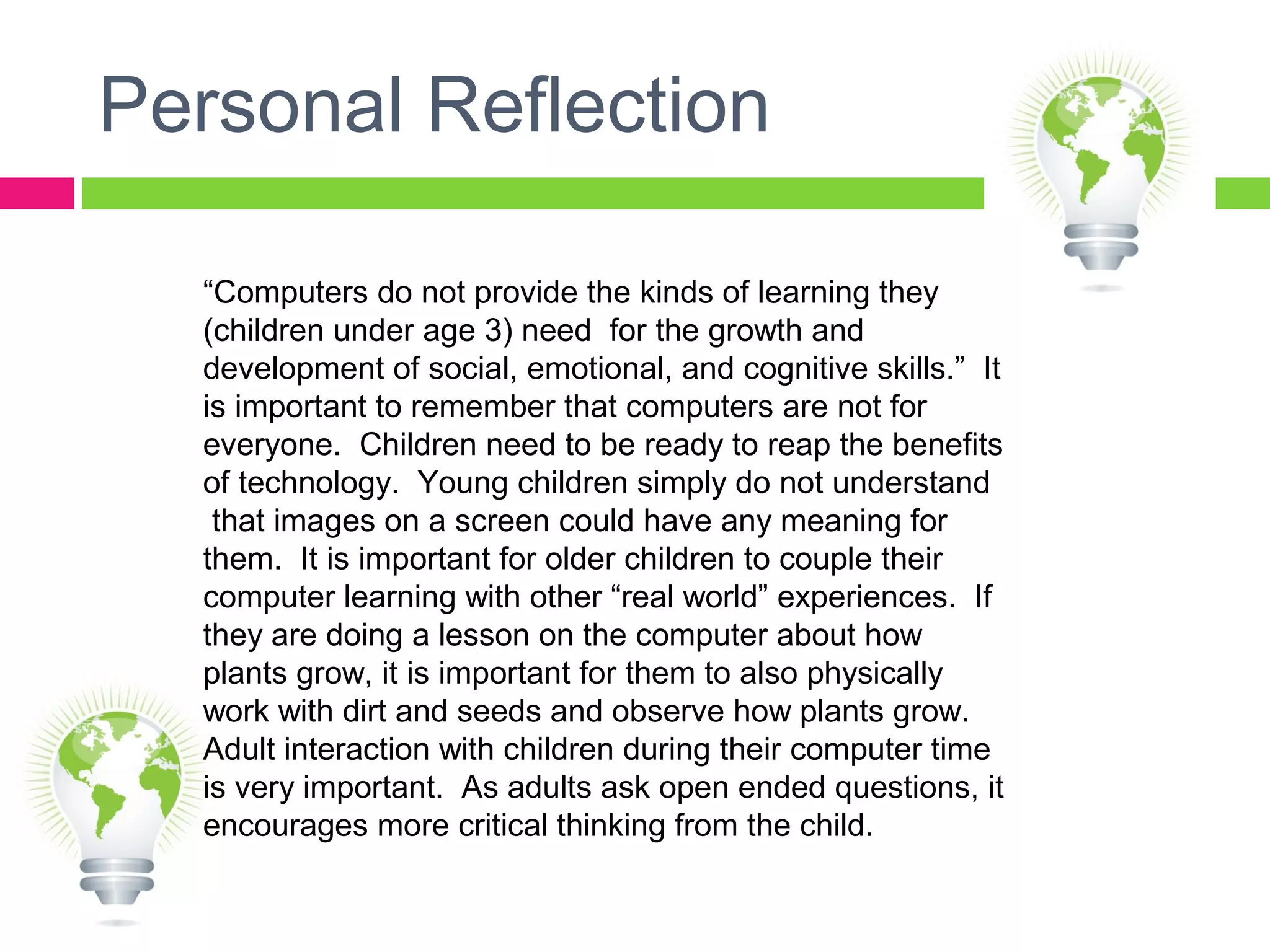 Personal Reflection
“Computers do not provide the kinds of learning they
(children under age 3) need for the growth and
development of social, emotional, and cognitive skills.” It
is important to remember that computers are not for
everyone. Children need to be ready to reap the benefits
of technology. Young children simply do not understand
that images on a screen could have any meaning for
them. It is important for older children to couple their
computer learning with other “real world” experiences. If
they are doing a lesson on the computer about how
plants grow, it is important for them to also physically
work with dirt and seeds and observe how plants grow.
Adult interaction with children during their computer time
is very important. As adults ask open ended questions, it
encourages more critical thinking from the child.
 