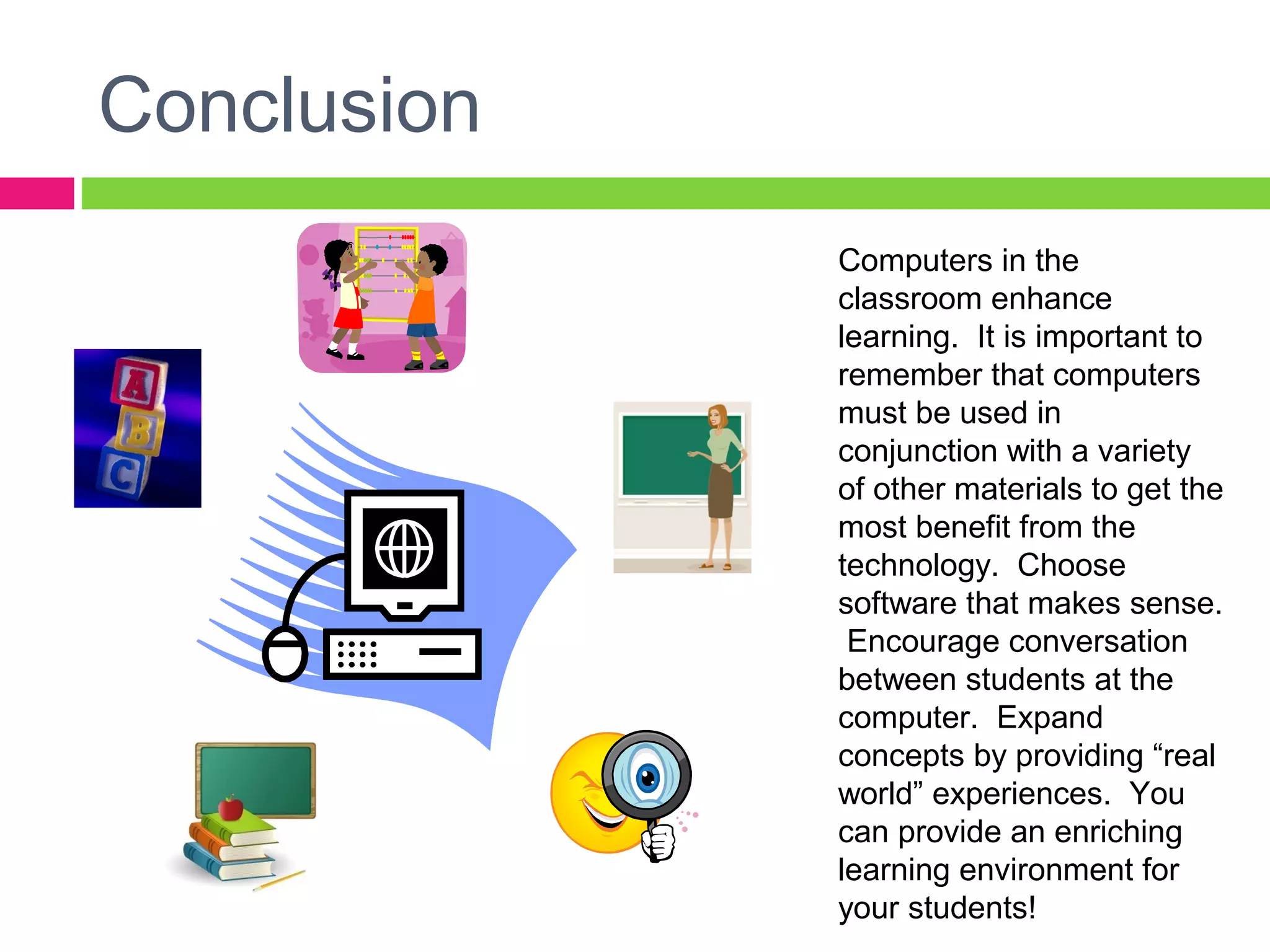 Conclusion
Computers in the
classroom enhance
learning. It is important to
remember that computers
must be used in
conjunction with a variety
of other materials to get the
most benefit from the
technology. Choose
software that makes sense.
Encourage conversation
between students at the
computer. Expand
concepts by providing “real
world” experiences. You
can provide an enriching
learning environment for
your students!
 
