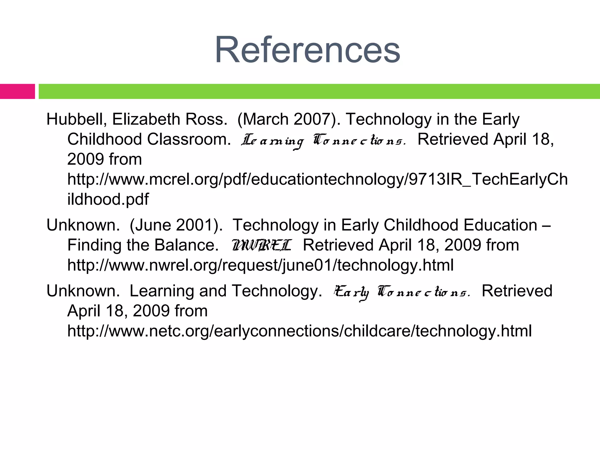 References
Hubbell, Elizabeth Ross. (March 2007). Technology in the Early
Childhood Classroom. Le arning Co nne ctio ns. Retrieved April 18,
2009 from
http://www.mcrel.org/pdf/educationtechnology/9713IR_TechEarlyCh
ildhood.pdf
Unknown. (June 2001). Technology in Early Childhood Education –
Finding the Balance. NWREL. Retrieved April 18, 2009 from
http://www.nwrel.org/request/june01/technology.html
Unknown. Learning and Technology. Early Co nne ctio ns. Retrieved
April 18, 2009 from
http://www.netc.org/earlyconnections/childcare/technology.html
 