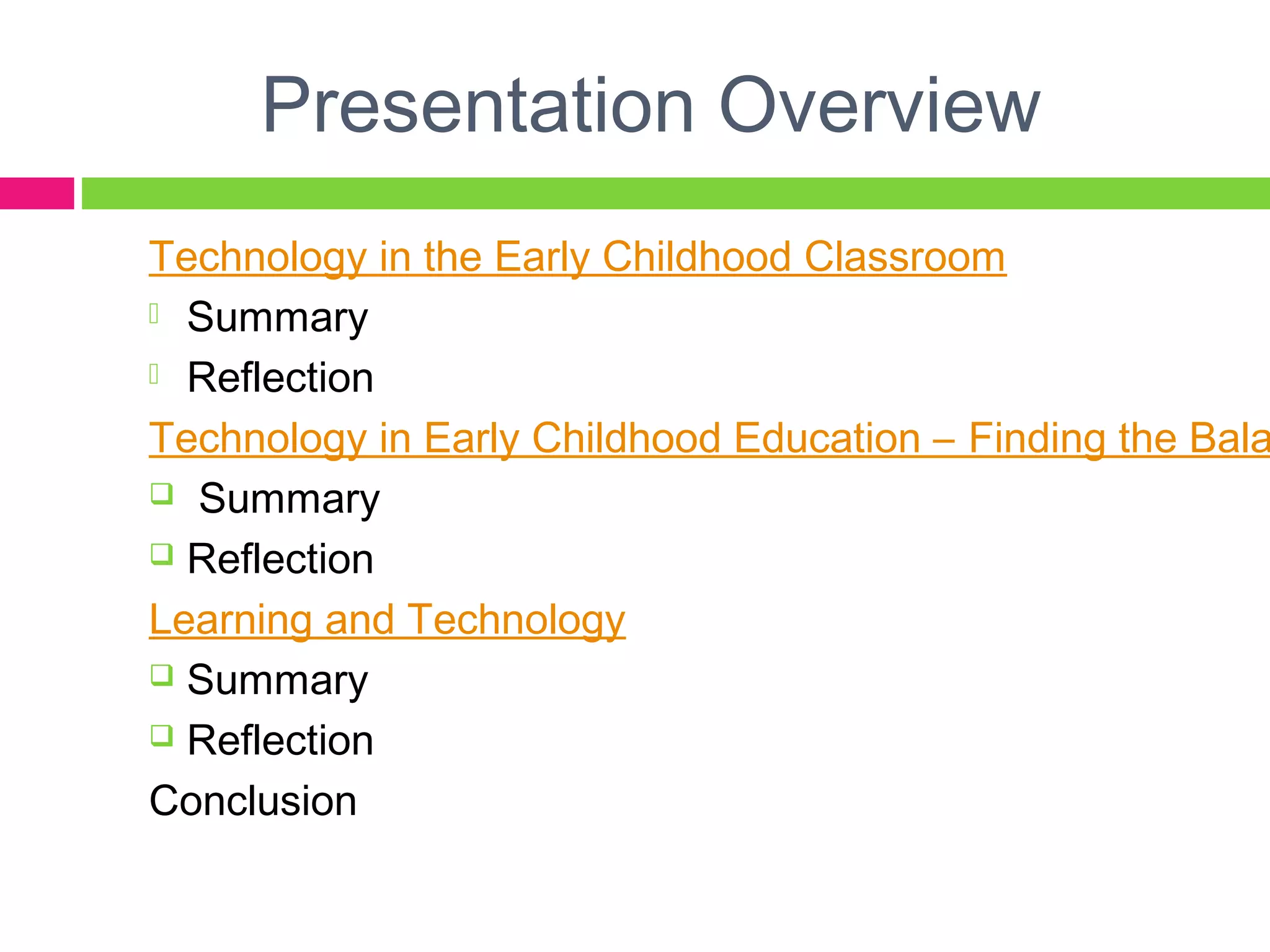 Presentation Overview
Technology in the Early Childhood Classroom
 Summary
 Reflection
Technology in Early Childhood Education – Finding the Bala
 Summary
 Reflection
Learning and Technology
 Summary
 Reflection
Conclusion
 
