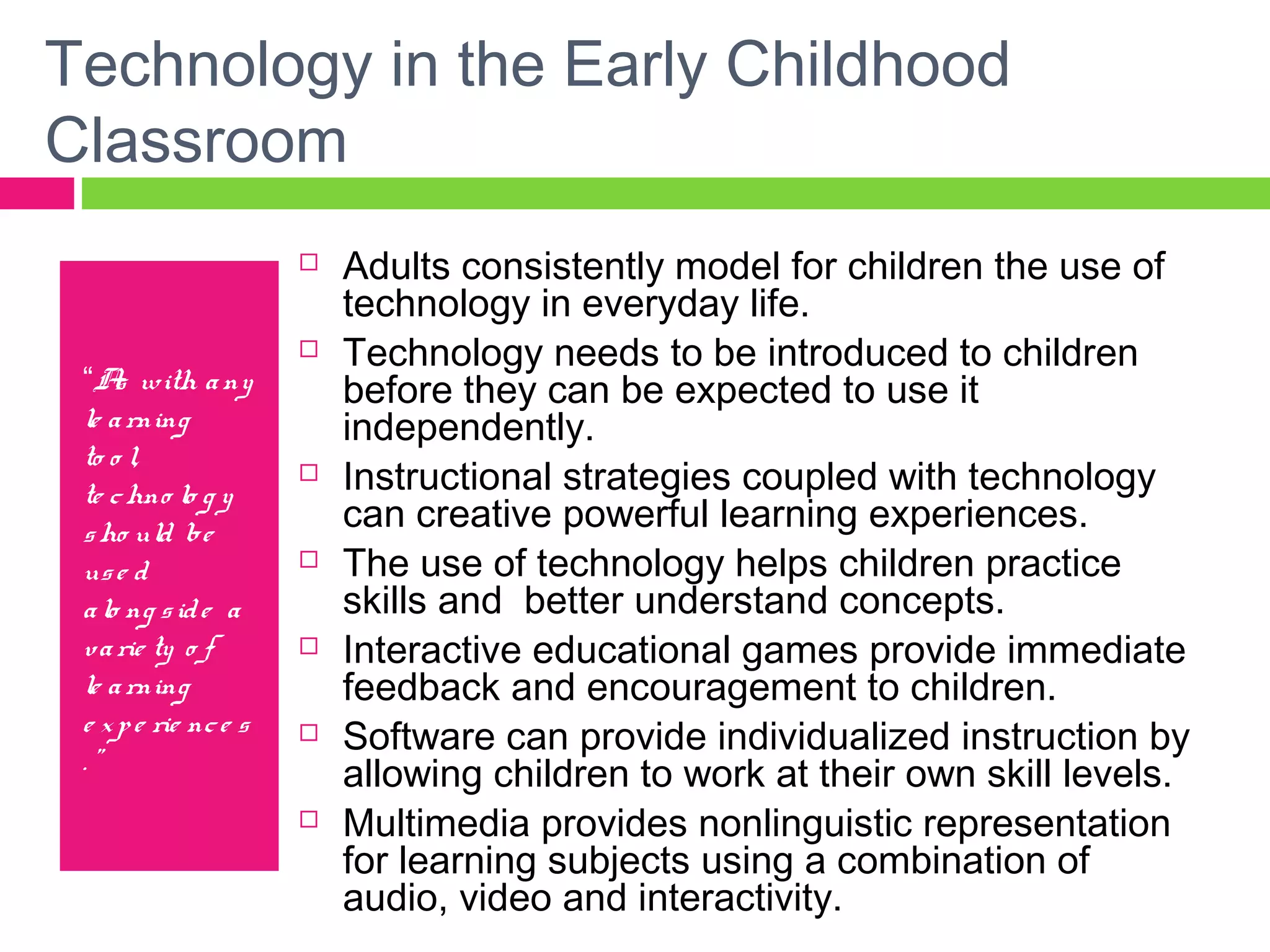 Technology in the Early Childhood
Classroom
“As with any
le arning
to o l,
te chno lo g y
sho uld be
use d
alo ng side a
varie ty o f
le arning
e xpe rie nce s
. ”
 Adults consistently model for children the use of
technology in everyday life.
 Technology needs to be introduced to children
before they can be expected to use it
independently.
 Instructional strategies coupled with technology
can creative powerful learning experiences.
 The use of technology helps children practice
skills and better understand concepts.
 Interactive educational games provide immediate
feedback and encouragement to children.
 Software can provide individualized instruction by
allowing children to work at their own skill levels.
 Multimedia provides nonlinguistic representation
for learning subjects using a combination of
audio, video and interactivity.
 