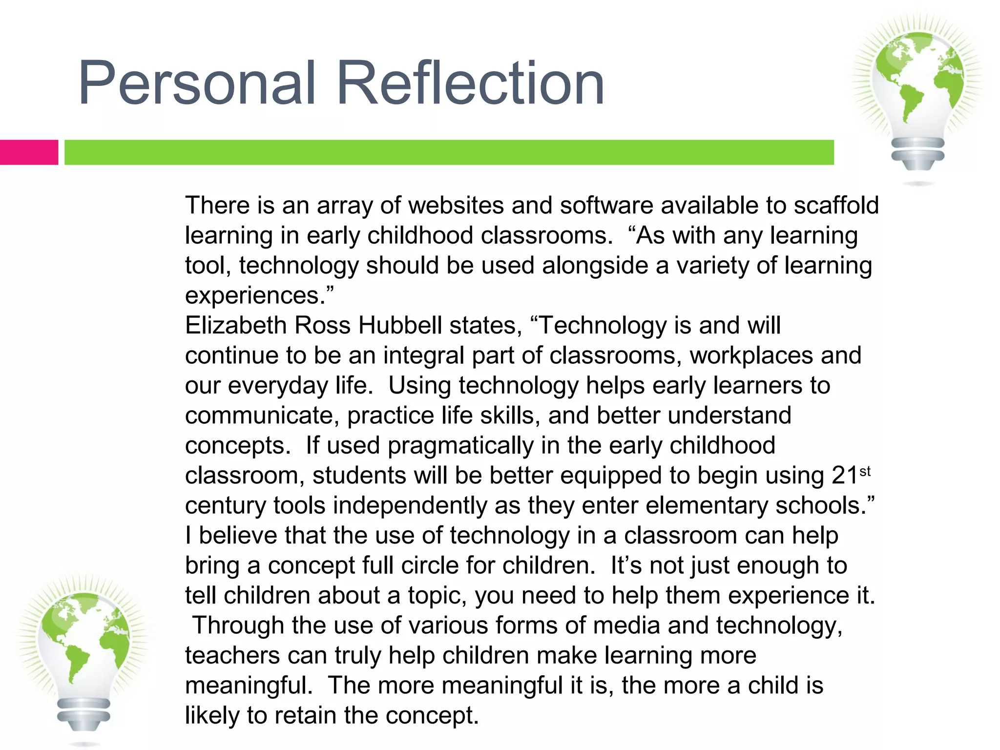 Personal Reflection
There is an array of websites and software available to scaffold
learning in early childhood classrooms. “As with any learning
tool, technology should be used alongside a variety of learning
experiences.”
Elizabeth Ross Hubbell states, “Technology is and will
continue to be an integral part of classrooms, workplaces and
our everyday life. Using technology helps early learners to
communicate, practice life skills, and better understand
concepts. If used pragmatically in the early childhood
classroom, students will be better equipped to begin using 21st
century tools independently as they enter elementary schools.”
I believe that the use of technology in a classroom can help
bring a concept full circle for children. It’s not just enough to
tell children about a topic, you need to help them experience it.
Through the use of various forms of media and technology,
teachers can truly help children make learning more
meaningful. The more meaningful it is, the more a child is
likely to retain the concept.
 