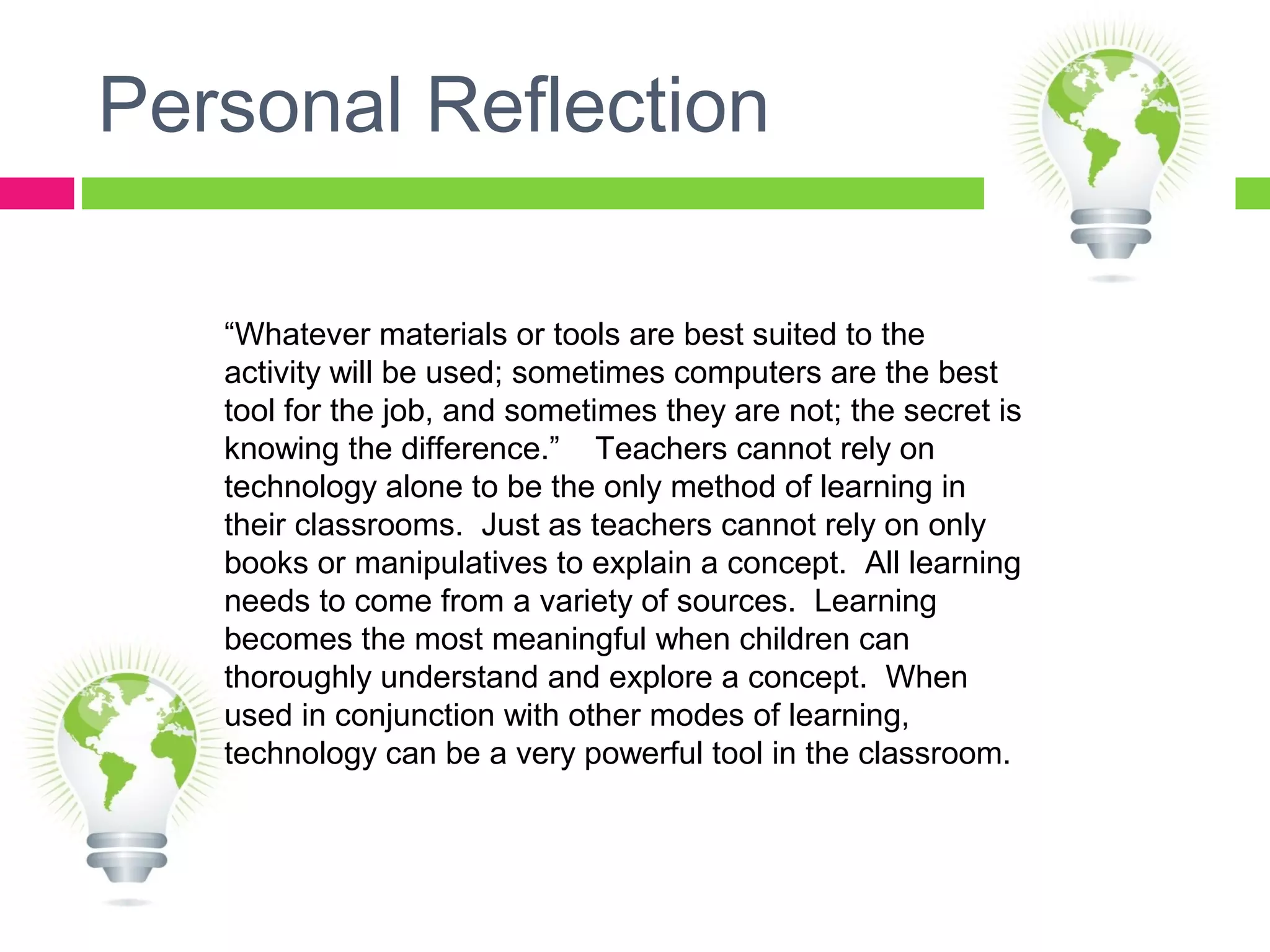 Personal Reflection
“Whatever materials or tools are best suited to the
activity will be used; sometimes computers are the best
tool for the job, and sometimes they are not; the secret is
knowing the difference.” Teachers cannot rely on
technology alone to be the only method of learning in
their classrooms. Just as teachers cannot rely on only
books or manipulatives to explain a concept. All learning
needs to come from a variety of sources. Learning
becomes the most meaningful when children can
thoroughly understand and explore a concept. When
used in conjunction with other modes of learning,
technology can be a very powerful tool in the classroom.
 