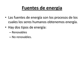 Fuentes de energia Las fuentes de energía son los procesos de los cuales los seres humanos obtenemos energía. Hay dos tipos de energía: Renovables No renovables. 
