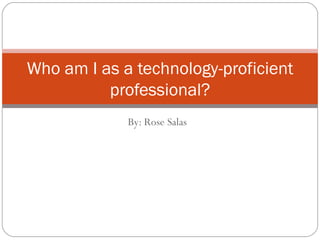 By: Rose Salas Who am I as a technology-proficient professional? 