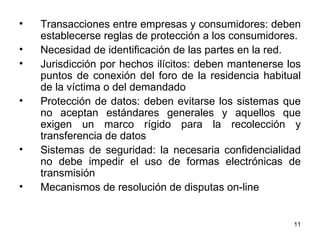 Transacciones entre empresas y consumidores: deben establecerse reglas de protección a los consumidores. Necesidad de identificación de las partes en la red. Jurisdicción por hechos ilícitos: deben mantenerse los puntos de conexión del foro de la residencia habitual de la víctima o del demandado  Protección de datos: deben evitarse los sistemas que no aceptan estándares generales y aquellos que exigen un marco rígido para la recolección y transferencia de datos  Sistemas de seguridad: la necesaria confidencialidad no debe impedir el uso de formas electrónicas de transmisión  Mecanismos de resolución de disputas on-line  
