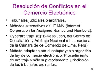 Resolución de Conflictos en el Comercio Electrónico Tribunales judiciales o arbitrales. Métodos alternativos del ICANN (Internet Corporation for Assigned Names and Numbers).  Cyberarbitraje  (Ej: E-Resolution, del Centro de Conciliación y Arbitraje Nacional e Internacional de la Cámara de de Comercio de Lima, Perú).  Método adoptado por el anteproyecto argentino de ley de comercio electrónico: Procedimiento de arbitraje y sólo supletoriamente jurisdicción de los tribunales ordinarios.  