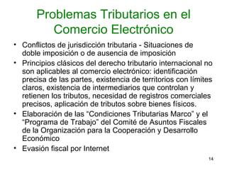 Problemas Tributarios en el Comercio Electrónico Conflictos de jurisdicción tributaria - Situaciones de doble imposición o de ausencia de imposición  Principios clásicos del derecho tributario internacional no son aplicables al comercio electrónico: identificación precisa de las partes, existencia de territorios con límites claros, existencia de intermediarios que controlan y retienen los tributos, necesidad de registros comerciales precisos, aplicación de tributos sobre bienes físicos. Elaboración de las “Condiciones Tributarias Marco” y el “Programa de Trabajo” del Comité de Asuntos Fiscales de la Organización para la Cooperación y Desarrollo Económico  Evasión fiscal por Internet 
