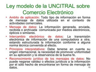 Ley modelo de la UNCITRAL sobre Comercio Electrónico Ámbito de aplicación : Todo tipo de información en forma de mensaje de datos utilizada en el contexto de actividades comerciales.  Mensaje de datos : La información generada, enviada, recibida o archivada  comunicada por medios electrónicos, ópticos o similares.  Intercambio electrónico de datos : La transmisión electrónica de información de una computadora a otra, estando estructurada la información conforme a alguna norma técnica convenida al efecto. Principios interpretativos : Debe tenerse en cuenta su origen internacional, la necesidad de promover uniformidad en su aplicación y la observancia de la buena fe.  Reconocimiento jurídico de los mensajes de datos : No puede negarse validez o efectos jurídicos a la información por el sólo hecho de encontrarse en forma de mensaje de datos.  