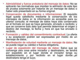 Admisibilidad y fuerza probatoria del mensaje de datos : No se aplicarán las normativas que impidan la admisión de este tipo de prueba solamente por tratarse de un mensaje de datos o haber sido presentado en su forma original.  Conservación de documentos o informaciones : El requisito legal queda satisfecho mediante la conservación de los mensajes de datos si: la información es accesible para su ulterior consulta; el mensaje de datos haya sido conservado en el formato en que se haya generado, enviado o recibido; y que se conserve todo dato que permita determinar el origen y destino del mensaje, la fecha y hora en que fue enviado o recibido. Formación y validez del consentimiento contractual : La oferta y su aceptación podrán ser expresadas por medio de un mensaje de datos.  Manifestación de voluntad mediante un mensaje de datos : No se puede negar su validez o fuerza obligatoria.  Lugar de expedición del mensaje de datos : Salvo que se convenga otra cosa entre iniciador y destinatario, se tendrá por expedido en el lugar donde el iniciador tenga su establecimiento y por recibido en el lugar donde el destinatario tenga el suyo.  