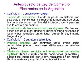 Anteproyecto de Ley de Comercio Electrónico en la Argentina Capítulo III - Comunicación digital   Tiempo de expedición : Cuando salga de un sistema que esté bajo el control del iniciador o de la persona que envió la comunicación en nombre del iniciado o de la persona que la envió a su nombre.  Localización de las comunicaciones digitales : Se tendrán expedidas en el lugar donde el iniciador tenga su domicilio legal y por recibidas en el lugar donde el destinatario tenga el suyo.  Capítulo IV – Contratos electrónicos Principio general : Los contratos tanto civiles como comerciales pueden celebrarse válidamente por medios digitales.  Oferta de bienes, servicios e informaciones por medios digitales : Deben cumplir con las condiciones generales y específicas impuestas por la ley, realizarse en un marco técnicamente seguro y debidamente certificado.  