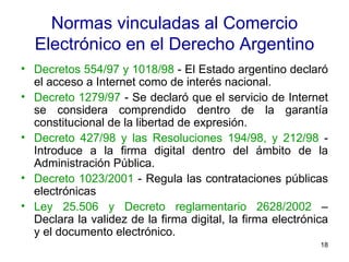 Normas vinculadas al Comercio Electrónico en el Derecho Argentino Decretos 554/97 y 1018/98  - El Estado argentino declaró el acceso a Internet como de interés nacional.  Decreto 1279/97  - Se declaró que el servicio de Internet se considera comprendido dentro de la garantía constitucional de la libertad de expresión.  Decreto 427/98 y las Resoluciones 194/98, y 212/98  - Introduce a la firma digital dentro del ámbito de la Administración Pública.  Decreto 1023/2001  - Regula las contrataciones públicas electrónicas  Ley 25.506 y Decreto reglamentario 2628/2002  – Declara la validez de la firma digital, la firma electrónica y el documento electrónico. 