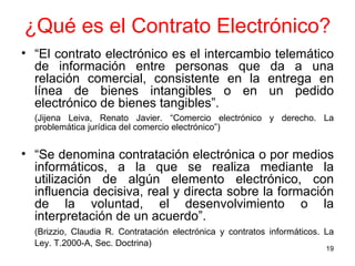 ¿Qué es el Contrato Electrónico? “ El contrato electrónico es el intercambio telemático de información entre personas que da a una relación comercial, consistente en la entrega en línea de bienes intangibles o en un pedido electrónico de bienes tangibles”.  (Jijena Leiva, Renato Javier. “Comercio electrónico y derecho. La problemática jurídica del comercio electrónico”) “ Se denomina contratación electrónica o por medios informáticos, a la que se realiza mediante la utilización de algún elemento electrónico, con influencia decisiva, real y directa sobre la formación de la voluntad, el desenvolvimiento o la interpretación de un acuerdo”.   (Brizzio, Claudia R. Contratación electrónica y contratos informáticos. La Ley. T.2000-A, Sec. Doctrina)   