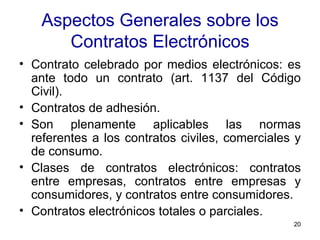 Aspectos Generales sobre los Contratos Electrónicos Contrato celebrado por medios electrónicos: es ante todo un contrato (art. 1137 del Código Civil). Contratos de adhesión. Son plenamente aplicables las normas referentes a los contratos civiles, comerciales y de consumo.  Clases de contratos electrónicos: contratos entre empresas, contratos entre empresas y consumidores, y contratos entre consumidores.  Contratos electrónicos totales o parciales. 