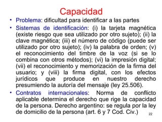 Capacidad Problema : dificultad para identificar a las partes Sistemas de identificación : (i) la tarjeta magnética (existe riesgo que sea utilizado por otro sujeto); (ii) la clave magnética; (iii) el número de código (puede ser utilizado por otro sujeto); (iv) la palabra de orden; (v) el reconocimiento del timbre de la voz (si se lo combina con otros métodos); (vi) la impresión digital; (vii) el reconocimiento y memorización de la firma del usuario; y (viii) la firma digital, con los efectos jurídicos que produce en nuestro derecho presumiendo la autoría del mensaje (ley 25.506). Contratos internacionales : Norma de conflicto aplicable determina el derecho que rige la capacidad de la persona. Derecho argentino: se regula por la ley de domicilio de la persona (art. 6 y 7 Cod. Civ.)  