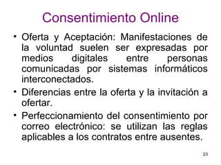 Consentimiento Online Oferta y Aceptación: Manifestaciones de la voluntad suelen ser expresadas por medios digitales entre personas comunicadas por sistemas informáticos interconectados. Diferencias entre la oferta y la invitación a ofertar. Perfeccionamiento del consentimiento por correo electrónico: se utilizan las reglas aplicables a los contratos entre ausentes.  