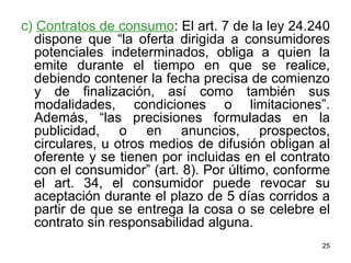 c)  Contratos de consumo : El art. 7 de la ley 24.240 dispone que “la oferta dirigida a consumidores potenciales indeterminados, obliga a quien la emite durante el tiempo en que se realice, debiendo contener la fecha precisa de comienzo y de finalización, así como también sus modalidades, condiciones o limitaciones”. Además, “las precisiones formuladas en la publicidad, o en anuncios, prospectos, circulares, u otros medios de difusión obligan al oferente y se tienen por incluidas en el contrato con el consumidor” (art. 8). Por último, conforme el art. 34, el consumidor puede revocar su aceptación durante el plazo de 5 días corridos a partir de que se entrega la cosa o se celebre el contrato sin responsabilidad alguna.  