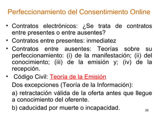 Perfeccionamiento del Consentimiento Online Contratos electrónicos: ¿Se trata de contratos entre presentes o entre ausentes? Contratos entre presentes: inmediatez  Contratos entre ausentes: Teorías sobre su perfeccionamiento: (i) de la manifestación; (ii) del conocimiento; (iii) de la emisión y; (iv) de la recepción. Código Civil:  Teoría de la Emisión   Dos excepciones (Teoría de la Información):  a) retractación válida de la oferta antes que llegue a conocimiento del oferente.  b) caducidad por muerte o incapacidad.  