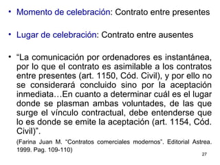 Momento de celebración : Contrato entre presentes Lugar de celebración : Contrato entre ausentes “ La comunicación por ordenadores es instantánea, por lo que el contrato es asimilable a los contratos entre presentes (art. 1150, Cód. Civil), y por ello no se considerará concluido sino por la aceptación inmediata…En cuanto a determinar cuál es el lugar donde se plasman ambas voluntades, de las que surge el vínculo contractual, debe entenderse que lo es donde se emite la aceptación (art. 1154, Cód. Civil)”.   (Farina Juan M. “Contratos comerciales modernos”. Editorial Astrea. 1999. Pag. 109-110)   