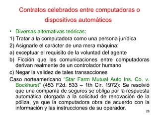 Contratos celebrados entre computadoras o dispositivos automáticos   Diversas alternativas teóricas :  1) Tratar a la computadora como una persona jurídica  2) Asignarle el carácter de una mera máquina:  a) exceptuar el requisito de la voluntad del agente  b) Ficción que las comunicaciones entre computadoras derivan realmente de un controlador humano c) Negar la validez de tales transacciones  Caso norteamericano  “Star Farm Mutual Auto Ins. Co. v. Bockhurst”  (453 F2d. 533 – 1th Cir. 1972): Se resolvió que una compañía de seguros se obliga por la respuesta automática otorgada a la solicitud de renovación de la póliza, ya que la computadora obra de acuerdo con la información y las instrucciones de su operador.  