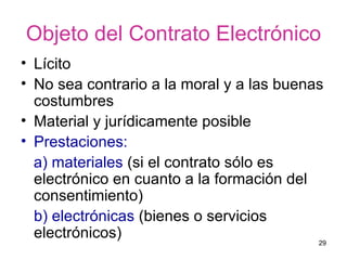 Objeto del Contrato Electrónico Lícito No sea contrario a la moral y a las buenas costumbres  Material y jurídicamente posible  Prestaciones:   a) materiales  (si el contrato sólo es electrónico en cuanto a la formación del consentimiento)  b) electrónicas  (bienes o servicios electrónicos)  