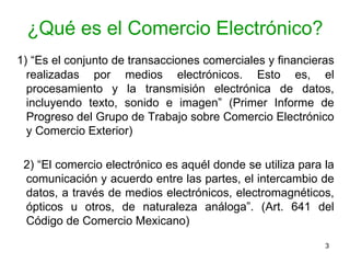¿Qué es el Comercio Electrónico? 1) “Es el conjunto de transacciones comerciales y financieras realizadas por medios electrónicos. Esto es, el procesamiento y la transmisión electrónica de datos, incluyendo texto, sonido e imagen” (Primer Informe de Progreso del Grupo de Trabajo sobre Comercio Electrónico y Comercio Exterior) 2) “El comercio electrónico es aquél donde se utiliza para la comunicación y acuerdo entre las partes, el intercambio de datos, a través de medios electrónicos, electromagnéticos, ópticos u otros, de naturaleza análoga”. (Art. 641 del Código de Comercio Mexicano)  