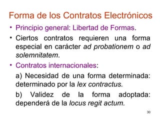Forma de los Contratos Electrónicos Principio general: Libertad de Formas .  Ciertos contratos requieren una forma especial en carácter  ad probationem  o  ad solemnitatem .  Contratos internacionales : a) Necesidad de una forma determinada: determinado por la  lex contractus. b) Validez de la forma adoptada: dependerá de la  locus regit actum.   