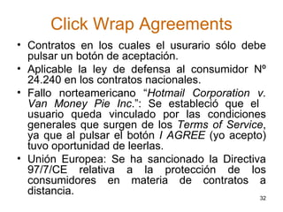 Click Wrap Agreements Contratos en los cuales el usurario sólo debe pulsar un botón de aceptación.  Aplicable la ley de defensa al consumidor Nº 24.240 en los contratos nacionales.  Fallo norteamericano “ Hotmail Corporation v. Van Money Pie Inc .”: Se estableció que el  usuario queda vinculado por las condiciones generales que surgen de los  Terms of Service , ya que al pulsar el botón  I AGREE  (yo acepto) tuvo oportunidad de leerlas. Unión Europea: Se ha sancionado la Directiva 97/7/CE relativa a la protección de los consumidores en materia de contratos a distancia.  