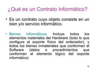 ¿Qué es un Contrato Informático? Es un contrato cuyo objeto consiste en un bien y/o servicio informático. Bienes Informáticos : Incluye todos los elementos materiales del Hardware (todo lo que configura el soporte físico del ordenador), y todos los bienes inmateriales que conforman el Software (datos o procedimientos que conforman el elemento lógico del soporte informático)  