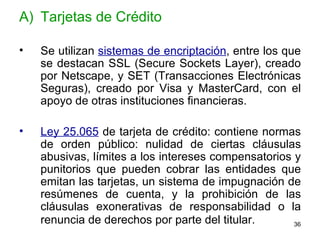 Tarjetas de Crédito Se utilizan  sistemas de encriptación , entre los que se destacan SSL (Secure Sockets Layer), creado por Netscape, y SET (Transacciones Electrónicas Seguras), creado por Visa y MasterCard, con el apoyo de otras instituciones financieras.  Ley 25.065  de tarjeta de crédito: contiene normas de orden público: nulidad de ciertas cláusulas abusivas, límites a los intereses compensatorios y punitorios que pueden cobrar las entidades que emitan las tarjetas, un sistema de impugnación de resúmenes de cuenta, y la prohibición de las cláusulas exonerativas de responsabilidad o la renuncia de derechos por parte del titular.   