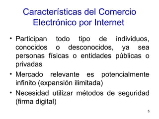 Características del Comercio Electrónico por Internet   Participan todo tipo de individuos, conocidos o desconocidos, ya sea personas físicas o entidades públicas o privadas  Mercado relevante es potencialmente infinito (expansión ilimitada)  Necesidad utilizar métodos de seguridad (firma digital)  
