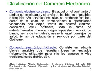 Clasificación del Comercio Electrónico Comercio electrónico directo : Es aquel en el cual tanto el pedido como el pago y el envío de los bienes intangibles o tangibles y/o servicios inclusive, se producen ‘on-line’, como es el caso de transacciones u operaciones vinculadas con viajes, venta de boletos (teatros, conciertos, etc.), software, toda la rama de entretenimientos (música, juegos, apuestas), servicio de banca, venta de inmuebles, asesoría legal, consejos de salud, temas de educación y servicios por parte del Gobierno.  Comercio electrónico indirecto : Consiste en adquirir bienes tangibles que necesitan luego ser enviados físicamente, utilizando para ello los canales o vías tradicionales de distribución.  (Ruiz Huidobro, Alfredo Gildemeister. El derecho tributario del siglo XXI: Problemática del Comercio Electrónico y los principios del Derecho Tributario Internacional).   