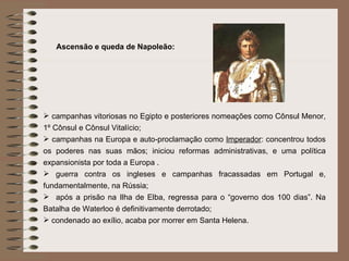 Ascensão e queda de Napoleão: campanhas vitoriosas no Egipto e posteriores nomeações como Cônsul Menor, 1º Cônsul e Cônsul Vitalício; campanhas na Europa e auto-proclamação como  Imperador : concentrou todos os poderes nas suas mãos; iniciou reformas administrativas, e uma política expansionista por toda a Europa . guerra contra os ingleses e campanhas fracassadas em Portugal e, fundamentalmente, na Rússia; após a prisão na Ilha de Elba, regressa para o “governo dos 100 dias”. Na Batalha de Waterloo é definitivamente derrotado; condenado ao exílio, acaba por morrer em Santa Helena. 