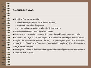 C.   CONSEQUÊNCIAS: Modificações na sociedade:  -  abolição de privilégios da Nobreza e Clero; -  ascensão social da Burguesia;  -  a nova Nobreza pertence à família do Imperador. Alterações no Direito – Código Civil (1804). Liberdade no comércio, com reduzido controlo do Estado, sem monopólio. Mudança de regime: de Monarquia Absolutista a Monarquia constitucional; abolição da monarquia (morte do rei)  e passagem para a Convenção; nomeação do Directório e Consulado (morte de Robespierre). Com Napoleão, a França passa a Império.  Mensagem universal de liberdade e igualdade que originou vários movimentos autonomistas e liberais. 