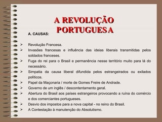 A REVOLUÇÃO  PORTUGUESA A. CAUSAS: Revolução Francesa. Invasões francesas e influência das ideias liberais transmitidas pelos soldados franceses. Fuga do rei para o Brasil e permanência nesse território muito para lá do necessário. Simpatia da causa liberal difundida pelos estrangeirados ou exilados políticos. Papel da Maçonaria / morte de Gomes Freire de Andrade. Governo de um inglês / descontentamento geral. Abertura do Brasil aos países estrangeiros provocando a ruína do comércio e dos comerciantes portugueses. Desvio dos impostos para a nova capital - no reino do Brasil. A Contestação à manutenção do Absolutismo. 