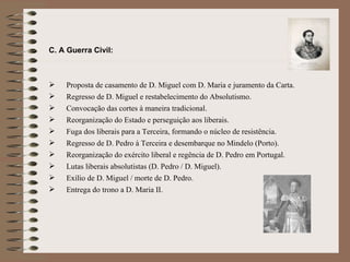 C. A Guerra Civil:  Proposta de casamento de D. Miguel com D. Maria e juramento da Carta. Regresso de D. Miguel e restabelecimento do Absolutismo. Convocação das cortes à maneira tradicional. Reorganização do Estado e perseguição aos liberais. Fuga dos liberais para a Terceira, formando o núcleo de resistência. Regresso de D. Pedro à Terceira e desembarque no Mindelo (Porto). Reorganização do exército liberal e regência de D. Pedro em Portugal. Lutas liberais absolutistas (D. Pedro / D. Miguel). Exílio de D. Miguel / morte de D. Pedro.  Entrega do trono a D. Maria II.  