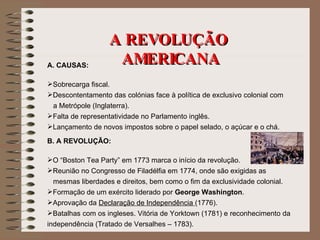 A REVOLUÇÃO  AMERICANA A. CAUSAS: Sobrecarga fiscal. Descontentamento das colónias face à política de exclusivo colonial com  a Metrópole (Inglaterra). Falta de representatividade no Parlamento inglês. Lançamento de novos impostos sobre o papel selado, o açúcar e o chá. B. A REVOLUÇÃO: O “Boston Tea Party” em 1773 marca o início da revolução. Reunião no Congresso de Filadélfia em 1774, onde são exigidas as  mesmas liberdades e direitos, bem como o fim da exclusividade colonial. Formação de um exército liderado por  George Washington . Aprovação da  Declaração de Independência  (1776). Batalhas com os ingleses. Vitória de Yorktown (1781) e reconhecimento da independência (Tratado de Versalhes – 1783). 