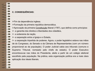 C.   CONSEQUÊNCIAS: Fim da dependência inglesa. Formação da primeira república democrática. Aprovação da primeira  Constituição  liberal (1787), que definia como princípios: - a garantia dos direitos e liberdades dos cidadãos, - a soberania da nação, - a separação entre a Igreja e o Estado, - a separação tripartida de poderes. Agora, o poder legislativo estava nas mãos de do Congresso, do Senado e da Câmara de Representantes (com um número proporcional ao da população). O poder Judicial cabia aos tribunais (comuns e Supremo Tribunal, nomeado pelo chefe de estado). O poder Executivo encontrava-se nas mãos do Presidente, eleito a partir de um colégio eleitoral escolhido pela população. Na prática, esta organização política era a mais clara aplicação dos ideais liberais. 