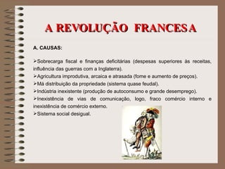 A REVOLUÇÃO  FRANCESA A. CAUSAS: Sobrecarga fiscal e finanças deficitárias (despesas superiores às receitas, influência das guerras com a Inglaterra). Agricultura improdutiva, arcaica e atrasada (fome e aumento de preços). Má distribuição da propriedade (sistema quase feudal). Indústria inexistente (produção de autoconsumo e grande desemprego). Inexistência de vias de comunicação, logo, fraco comércio interno e inexistência de comércio externo. Sistema social desigual. 
