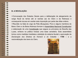 B. A REVOLUÇÃO: Convocação dos Estados Gerais para a deliberação de alargamento da carga fiscal às terras até aí isentas (as do Clero e da Nobreza) e consequente recusa em aceitar esta imposição por parte das ditas ordens. Reunião na Sala do Jogo da Pela (Burguesia, Povo e alguns membros do Baixo Clero e da Baixa Nobreza formam a  Assembleia Nacional Constituinte ) e elaboração de uma  Constituição  que seguia os princípios da filosofia das Luzes, embora na prática tivesse uma base censitária. Esta assembleia tomou como medidas imediatas a abolição do sistema feudal; a aprovação da  Declaração dos Direitos do Homem e do Cidadão  –  1789  – e a nacionalização dos bens do Clero. 