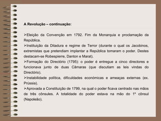 A Revolução – continuação: Eleição da Convenção em 1792. Fim da Monarquia e proclamação da República. Instituição da Ditadura e regime de Terror (durante o qual os Jacobinos, extremistas que pretendiam implantar a República tomaram o poder. Destes destacam-se Robespierre, Danton e Marat). Formação do Directório (1795): o poder é entregue a cinco directores e funcionava junto de duas Câmaras (que discutiam as leis vindas do Directório).  Instabilidade política, dificuldades económicas e ameaças externas (ex. Prússia). Aprovada a Constituição de 1799, na qual o poder ficava centrado nas mãos de três cônsules. A totalidade do poder estava na mão do 1º cônsul (Napoleão).  