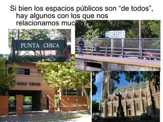 Si bien los espacios públicos son “de todos”, hay algunos con los que nos relacionamos mucho más…  