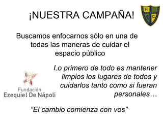 ¡NUESTRA CAMPAÑA! “ El cambio comienza con vos” Buscamos enfocarnos sólo en una de todas las maneras de cuidar el espacio público Lo primero de todo es mantener limpios los lugares de todos y cuidarlos tanto como si fueran personales… 