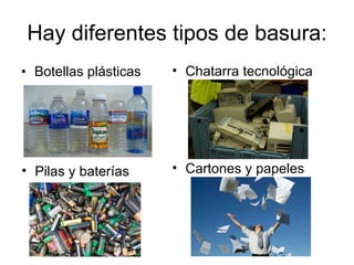 Hay diferentes tipos de basura: Botellas plásticas Chatarra tecnológica Pilas y baterías Cartones y papeles 