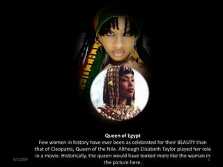 Queen of Egypt
             Few women in history have ever been as celebrated for their BEAUTY than
           that of Cleopatra, Queen of the Nile. Although Elizabeth Taylor played her role
           in a movie. Historically, the queen would have looked more like the woman in
6/2/2009                                                                                 1
                                           the picture here.
 