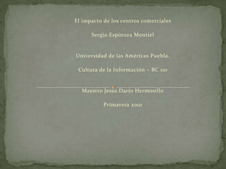   El impacto de los centros comerciales   Sergio Espinoza Montiel     Universidad de las Américas Puebla.   Cultura de la Información – BC 110     Maestro Jesús Darío Hermosillo   Primavera 2010       