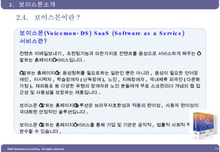 2.4.  보이스몬이란 ? 2.  보이스몬소개  보이스몬 (Voicemon-DS) SaaS (Software as a Service) 서비스란 ?  컨텐츠 이메일보내기 ,  프린팅기능과 마찬가지로 컨텐츠를 음성으로 서비스하게 해주는 ‘말하는 홈페이지’ 서비스입니다 . ‘ 말하는 홈페이지’는 음성청취를 필요로하는 일반인 뿐만 아니라 ,  음성이 필요한 언어장애인 ,  저시력자 ,  학습장애자 ( 난독장애 ),  노인 ,  지체장애자 ,  국내체류 외국인 ( 다문화가정 ),  재외동포 등 다양한 유형의 장애자와 노인 분들에게 무료 스크린리더 개념의 웹 접근성 및 사용성을 보장하는 제품입니다 . 보이스몬 ‘말하는 홈페이지’솔루션은 브라우저호환성과 적용의 편이성 ,  사용자 편이성이 극대화된 안정적인 솔루션입니다 . 보이스몬 ‘말하는 홈페이지’ 서비스를 통해 기업 및 기관은 공익적 ,  법률적 사회적 책임을 완수할 수 있습니다 . 