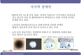 저시력 장애인 대한민국의  65 세 이상  80%  이상의 사람들이 시각저하로 어려움을 겪고 있으며 이들 중 황반변성이나 백내장으로 인한 시력에 심각한 문제를 안고 있음 .  노인들의 정보화교육등으로 인해 인터넷 이용한 이메일 활용과 정보검색 등의 빈도가 늘어나고 있는 추세 노인 들의 정보격차는 장애인에 비해 더 큰 광범위한 사회문제를 안고 있다고 보고되고 있다 .  ( 출처  : RNIB, Silver surfers Reuters Feb 2007) 
