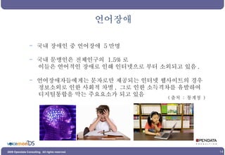언어장애 국내 장애인 중 언어장애  5 만명 국내 문맹인은 전체인구의  1.5% 로 이들은 언어적인 장애로 인해 인터넷으로 부터 소외되고 있음 .  언어장애자들에게는 문자로만 제공되는 인터넷 웹사이트의 경우  정보소외로 인한 사회적 차별 ,  그로 인한 소득격차를 유발하여  디지털통합을 막는 주요요소가 되고 있음 ( 출처  :  통계청  ) 